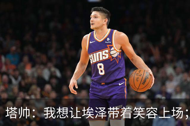 塔帅：我想让埃泽带着笑容上场；苏比门迪需凭表现去争取首发
